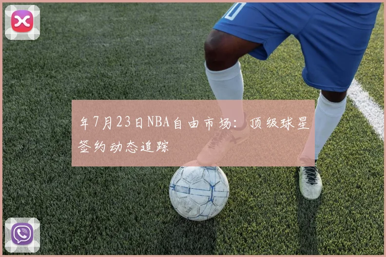 年7月23日NBA自由市场：顶级球星签约动态追踪