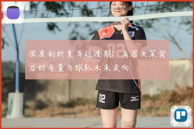 深度剖析皇马过渡期：高层决策背后的考量与球队未来走向