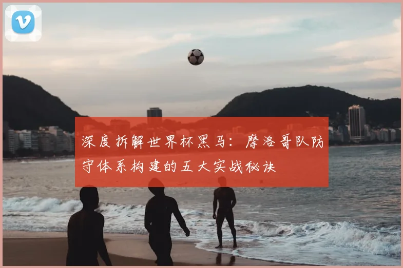 深度拆解世界杯黑马：摩洛哥队防守体系构建的五大实战秘诀