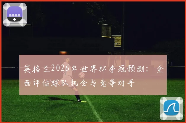 英格兰2026年世界杯夺冠预测：全面评估球队机会与竞争对手