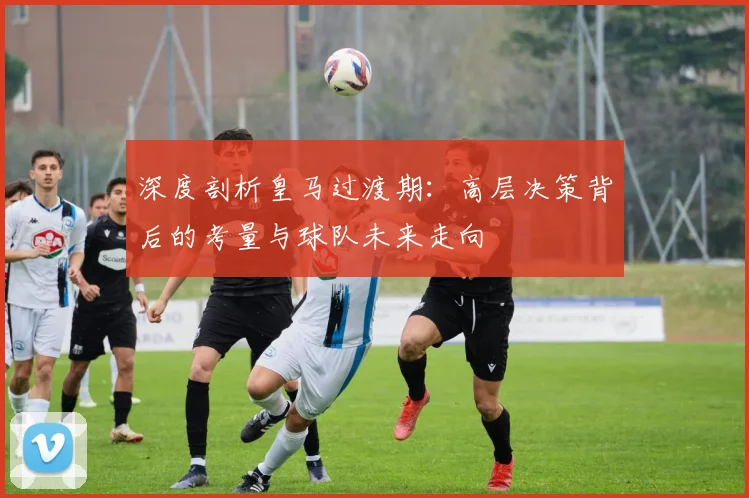 深度剖析皇马过渡期：高层决策背后的考量与球队未来走向
