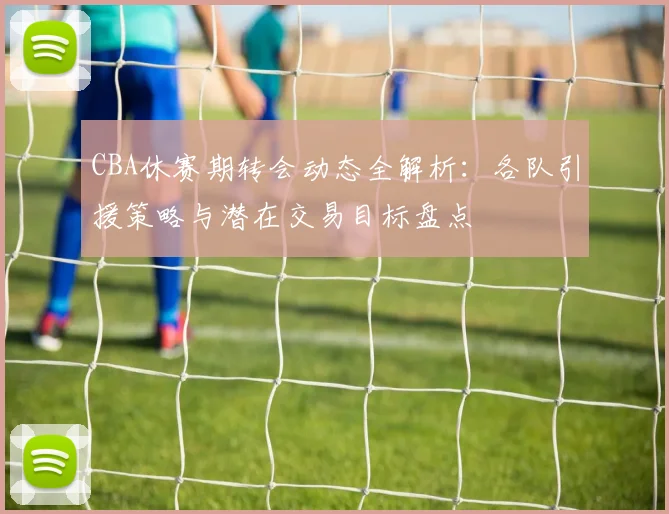 CBA休赛期转会动态全解析：各队引援策略与潜在交易目标盘点